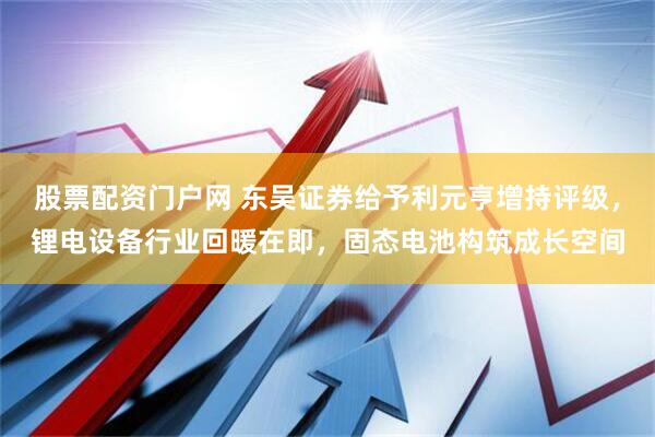 股票配资门户网 东吴证券给予利元亨增持评级，锂电设备行业回暖在即，固态电池构筑成长空间