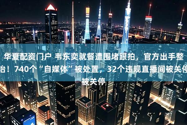 华夏配资门户 韦东奕就餐遭围堵跟拍，官方出手整治！740个“自媒体”被处置，32个违规直播间被关停