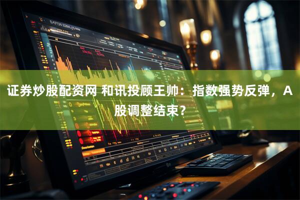 证券炒股配资网 和讯投顾王帅：指数强势反弹，A股调整结束？