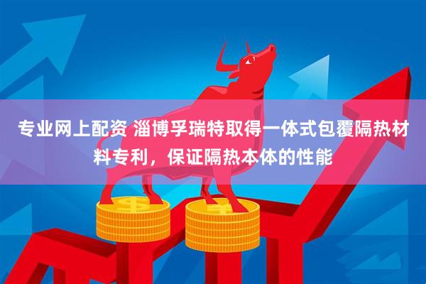 专业网上配资 淄博孚瑞特取得一体式包覆隔热材料专利，保证隔热本体的性能