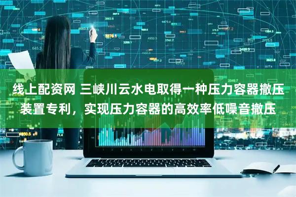 线上配资网 三峡川云水电取得一种压力容器撤压装置专利，实现压力容器的高效率低噪音撤压