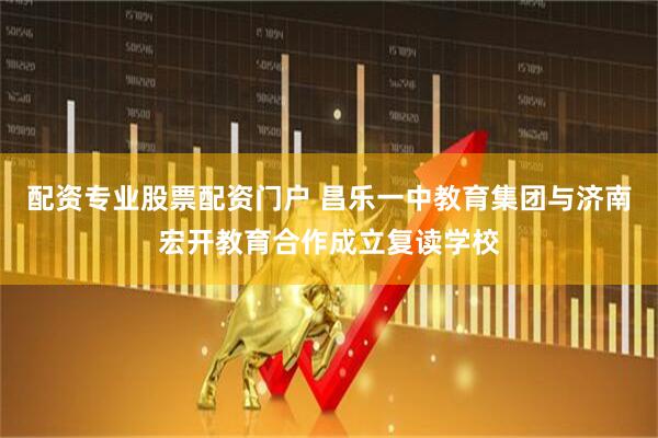 配资专业股票配资门户 昌乐一中教育集团与济南宏开教育合作成立复读学校