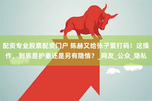 配资专业股票配资门户 陈赫又给张子萱打码！这操作，到底是护妻还是另有隐情？_网友_公众_隐私