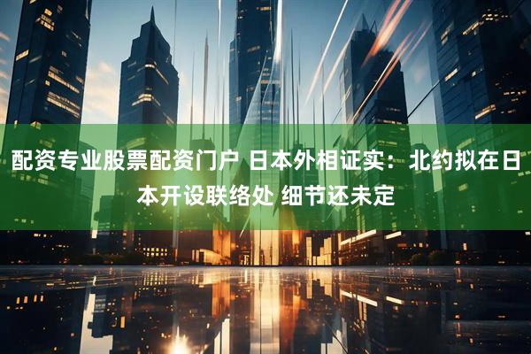 配资专业股票配资门户 日本外相证实：北约拟在日本开设联络处 细节还未定