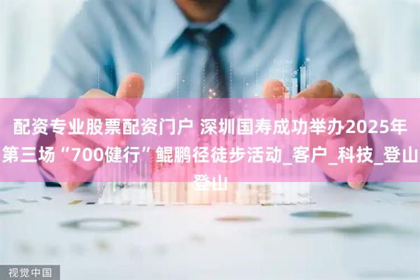配资专业股票配资门户 深圳国寿成功举办2025年第三场“700健行”鲲鹏径徒步活动_客户_科技_登山