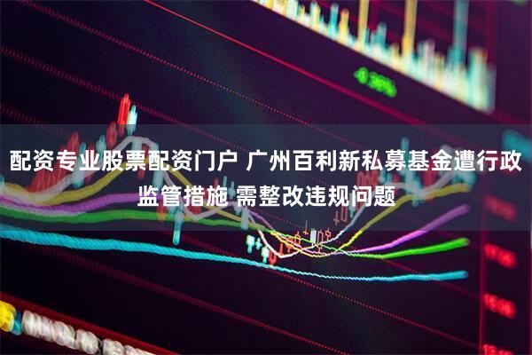 配资专业股票配资门户 广州百利新私募基金遭行政监管措施 需整改违规问题