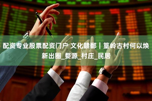 配资专业股票配资门户 文化赣鄱｜篁岭古村何以焕新出圈_婺源_村庄_民居