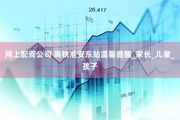 网上配资公司 高铁淮安东站温馨提醒_家长_儿童_孩子