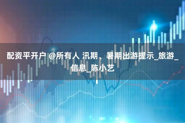 配资平开户 @所有人 汛期、暑期出游提示_旅游_信息_陈小艺
