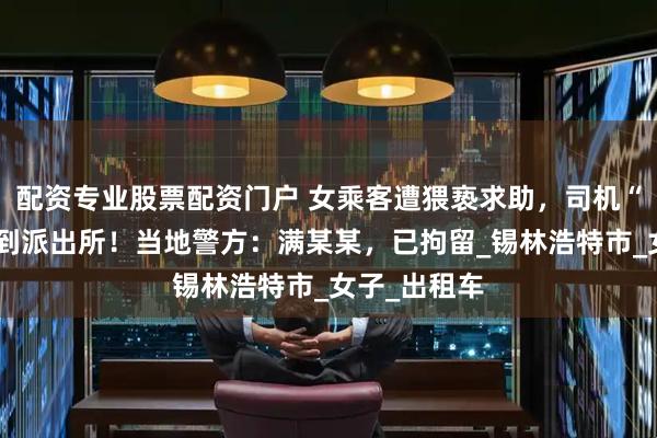 配资专业股票配资门户 女乘客遭猥亵求助，司机“秒懂”后开到派出所！当地警方：满某某，已拘留_锡林浩特市_女子_出租车