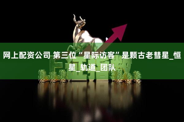 网上配资公司 第三位“星际访客”是颗古老彗星_恒星_轨道_团队