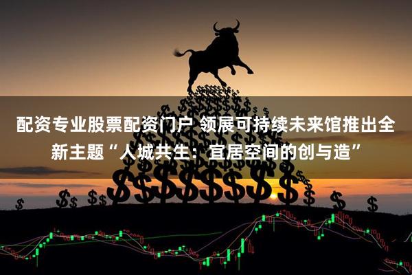 配资专业股票配资门户 领展可持续未来馆推出全新主题“人城共生：宜居空间的创与造”
