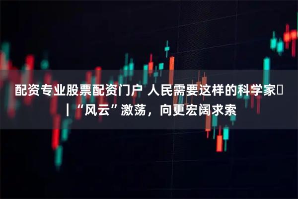 配资专业股票配资门户 人民需要这样的科学家⑱｜“风云”激荡，向更宏阔求索