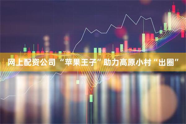 网上配资公司 “苹果王子”助力高原小村“出圈”