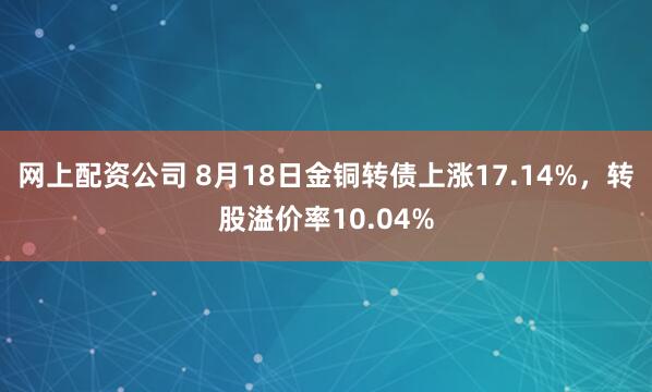 网上配资公司 8月18日金铜转债上涨17.14%，转股溢价率10.04%