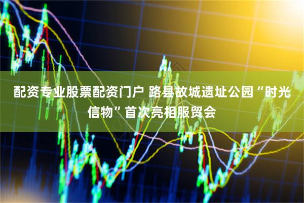 配资专业股票配资门户 路县故城遗址公园“时光信物”首次亮相服贸会