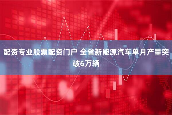 配资专业股票配资门户 全省新能源汽车单月产量突破6万辆