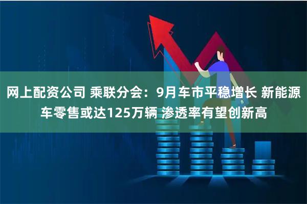 网上配资公司 乘联分会：9月车市平稳增长 新能源车零售或达125万辆 渗透率有望创新高
