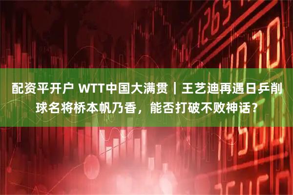 配资平开户 WTT中国大满贯｜王艺迪再遇日乒削球名将桥本帆乃香，能否打破不败神话？