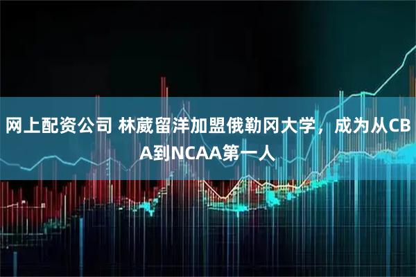 网上配资公司 林葳留洋加盟俄勒冈大学，成为从CBA到NCAA第一人