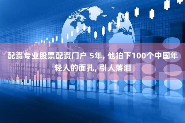 配资专业股票配资门户 5年, 他拍下100个中国年轻人的面孔, 引人落泪