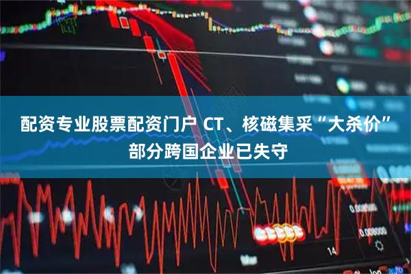 配资专业股票配资门户 CT、核磁集采“大杀价” 部分跨国企业已失守