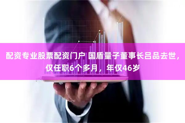 配资专业股票配资门户 国盾量子董事长吕品去世，仅任职6个多月，年仅46岁