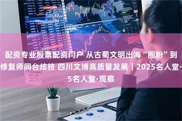 配资专业股票配资门户 从古蜀文明出海“圈粉”到三代修复师同台炫技 四川文博高质量发展｜2025名人堂·观察