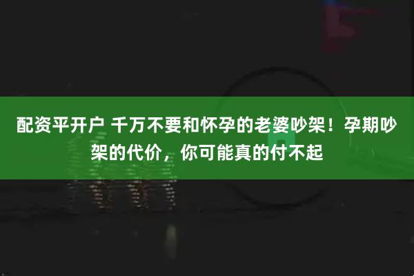 配资平开户 千万不要和怀孕的老婆吵架!孕期吵架的代价,你可能真的付不起
