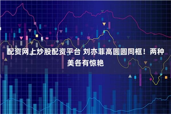 配资网上炒股配资平台 刘亦菲高圆圆同框!两种美各有惊艳