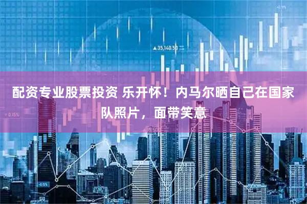 配资专业股票投资 乐开怀！内马尔晒自己在国家队照片，面带笑意
