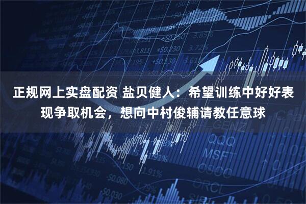正规网上实盘配资 盐贝健人:希望训练中好好表现争取机会,想向中村俊辅请教任意球
