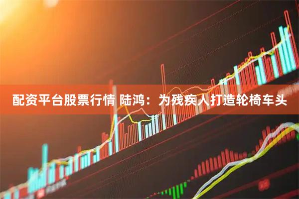 配资平台股票行情 陆鸿：为残疾人打造轮椅车头