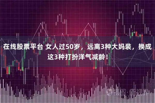 在线股票平台 女人过50岁，远离3种大妈装，换成这3种打扮洋气减龄！