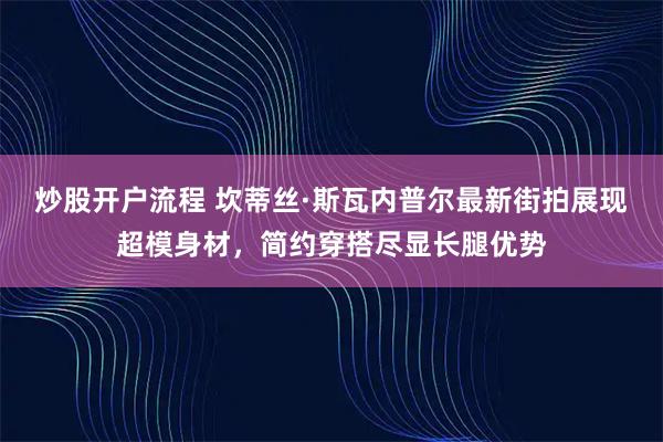 炒股开户流程 坎蒂丝·斯瓦内普尔最新街拍展现超模身材，简约穿搭尽显长腿优势
