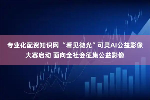 专业化配资知识网 “看见微光”可灵AI公益影像大赛启动 面向全社会征集公益影像