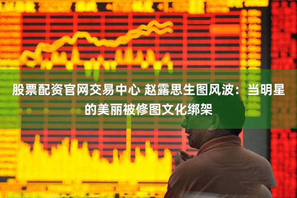 股票配资官网交易中心 赵露思生图风波：当明星的美丽被修图文化绑架