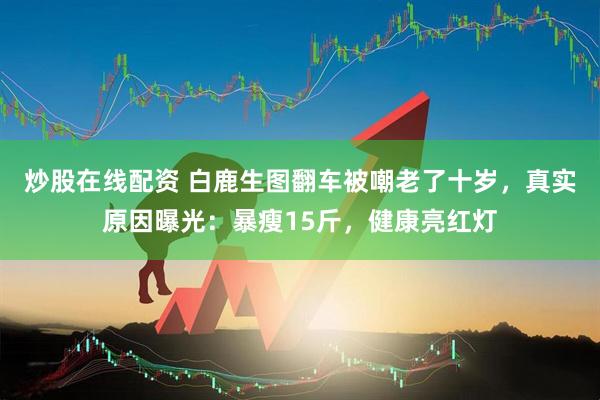 炒股在线配资 白鹿生图翻车被嘲老了十岁,真实原因曝光:暴瘦15斤,健康亮红灯