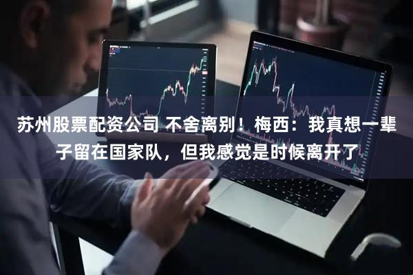 苏州股票配资公司 不舍离别！梅西：我真想一辈子留在国家队，但我感觉是时候离开了