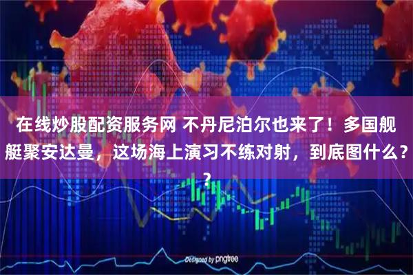 在线炒股配资服务网 不丹尼泊尔也来了！多国舰艇聚安达曼，这场海上演习不练对射，到底图什么？