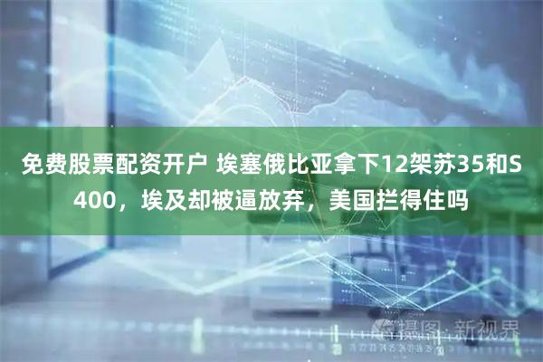 免费股票配资开户 埃塞俄比亚拿下12架苏35和S400，埃及却被逼放弃，美国拦得住吗